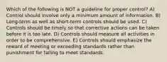 Which of the following is NOT a guideline for proper control? A) Control should involve only a minimum amount of information. B) Long-term as well as short-term controls should be used. C) Controls should be timely so that corrective actions can be taken before it is too late. D) Controls should measure all activities in order to be comprehensive. E) Controls should emphasize the reward of meeting or exceeding standards rather than punishment for failing to meet standards.