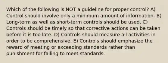 Which of the following is NOT a guideline for proper control? A) Control should involve only a minimum amount of information. B) Long-term as well as short-term controls should be used. C) Controls should be timely so that corrective actions can be taken before it is too late. D) Controls should measure all activities in order to be comprehensive. E) Controls should emphasize the reward of meeting or exceeding standards rather than punishment for failing to meet standards.