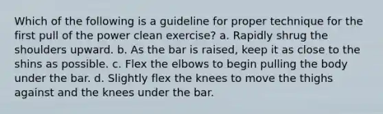 Which of the following is a guideline for proper technique for the first pull of the power clean exercise? a. Rapidly shrug the shoulders upward. b. As the bar is raised, keep it as close to the shins as possible. c. Flex the elbows to begin pulling the body under the bar. d. Slightly flex the knees to move the thighs against and the knees under the bar.