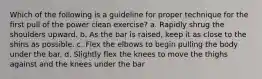 Which of the following is a guideline for proper technique for the first pull of the power clean exercise? a. Rapidly shrug the shoulders upward. b. As the bar is raised, keep it as close to the shins as possible. c. Flex the elbows to begin pulling the body under the bar. d. Slightly flex the knees to move the thighs against and the knees under the bar