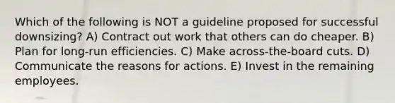 Which of the following is NOT a guideline proposed for successful downsizing? A) Contract out work that others can do cheaper. B) Plan for long-run efficiencies. C) Make across-the-board cuts. D) Communicate the reasons for actions. E) Invest in the remaining employees.