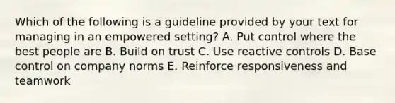 Which of the following is a guideline provided by your text for managing in an empowered setting? A. Put control where the best people are B. Build on trust C. Use reactive controls D. Base control on company norms E. Reinforce responsiveness and teamwork