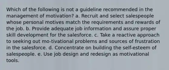 Which of the following is not a guideline recommended in the management of motivation? a. Recruit and select salespeople whose personal motives match the requirements and rewards of the job. b. Provide adequate job information and assure proper skill development for the salesforce. c. Take a reactive approach to seeking out mo-tivational problems and sources of frustration in the salesforce. d. Concentrate on building the self-esteem of salespeople. e. Use job design and redesign as motivational tools.