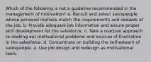 Which of the following is not a guideline recommended in the management of motivation? a. Recruit and select salespeople whose personal motives match the requirements and rewards of the job. b. Provide adequate job information and assure proper skill development for the salesforce. c. Take a reactive approach to seeking out motivational problems and sources of frustration in the salesforce. d. Concentrate on building the self-esteem of salespeople. e. Use job design and redesign as motivational tools.