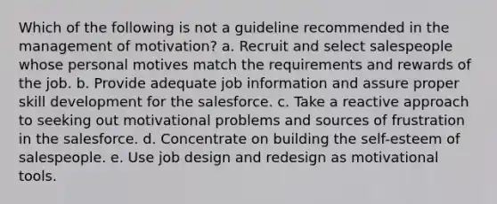 Which of the following is not a guideline recommended in the management of motivation? a. Recruit and select salespeople whose personal motives match the requirements and rewards of the job. b. Provide adequate job information and assure proper skill development for the salesforce. c. Take a reactive approach to seeking out motivational problems and sources of frustration in the salesforce. d. Concentrate on building the self-esteem of salespeople. e. Use job design and redesign as motivational tools.