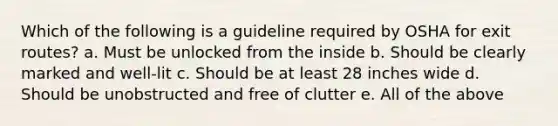 Which of the following is a guideline required by OSHA for exit routes? a. Must be unlocked from the inside b. Should be clearly marked and well-lit c. Should be at least 28 inches wide d. Should be unobstructed and free of clutter e. All of the above