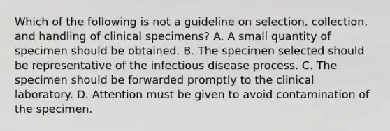 Which of the following is not a guideline on selection, collection, and handling of clinical specimens? A. A small quantity of specimen should be obtained. B. The specimen selected should be representative of the infectious disease process. C. The specimen should be forwarded promptly to the clinical laboratory. D. Attention must be given to avoid contamination of the specimen.