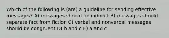 Which of the following is (are) a guideline for sending effective messages? A) messages should be indirect B) messages should separate fact from fiction C) verbal and nonverbal messages should be congruent D) b and c E) a and c