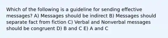 Which of the following is a guideline for sending effective messages? A) Messages should be indirect B) Messages should separate fact from fiction C) Verbal and Nonverbal messages should be congruent D) B and C E) A and C