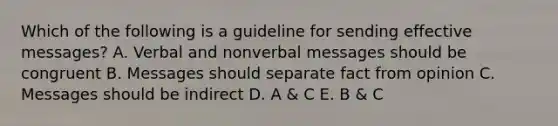 Which of the following is a guideline for sending effective messages? A. Verbal and nonverbal messages should be congruent B. Messages should separate fact from opinion C. Messages should be indirect D. A & C E. B & C