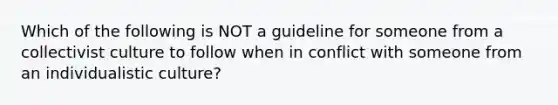 Which of the following is NOT a guideline for someone from a collectivist culture to follow when in conflict with someone from an individualistic culture?