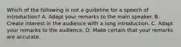 Which of the following is not a guideline for a speech of introduction? A. Adapt your remarks to the main speaker. B. Create interest in the audience with a long introduction. C. Adapt your remarks to the audience. D. Make certain that your remarks are accurate.