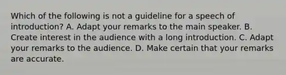 Which of the following is not a guideline for a speech of introduction? A. Adapt your remarks to the main speaker. B. Create interest in the audience with a long introduction. C. Adapt your remarks to the audience. D. Make certain that your remarks are accurate.