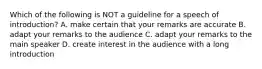 Which of the following is NOT a guideline for a speech of introduction? A. make certain that your remarks are accurate B. adapt your remarks to the audience C. adapt your remarks to the main speaker D. create interest in the audience with a long introduction