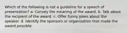 Which of the following is not a guideline for a speech of presentation? a. Convey the meaning of the award. b. Talk about the recipient of the award. c. Offer funny jokes about the speaker. d. Identify the sponsors or organization that made the award possible