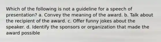 Which of the following is not a guideline for a speech of presentation? a. Convey the meaning of the award. b. Talk about the recipient of the award. c. Offer funny jokes about the speaker. d. Identify the sponsors or organization that made the award possible