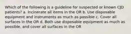 Which of the following is a guideline for suspected or known CJD patients? a. Incinerate all items in the OR b. Use disposable equipment and instruments as much as possible c. Cover all surfaces in the OR d. Both use disposable equipment as much as possible, and cover all surfaces in the OR