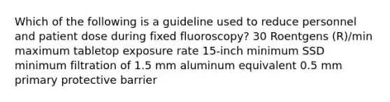 Which of the following is a guideline used to reduce personnel and patient dose during fixed fluoroscopy? 30 Roentgens (R)/min maximum tabletop exposure rate 15-inch minimum SSD minimum filtration of 1.5 mm aluminum equivalent 0.5 mm primary protective barrier