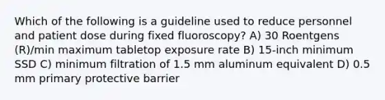 Which of the following is a guideline used to reduce personnel and patient dose during fixed fluoroscopy? A) 30 Roentgens (R)/min maximum tabletop exposure rate B) 15-inch minimum SSD C) minimum filtration of 1.5 mm aluminum equivalent D) 0.5 mm primary protective barrier