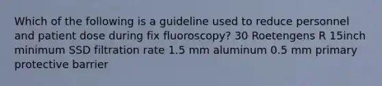 Which of the following is a guideline used to reduce personnel and patient dose during fix fluoroscopy? 30 Roetengens R 15inch minimum SSD filtration rate 1.5 mm aluminum 0.5 mm primary protective barrier