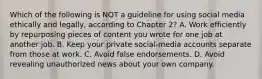 Which of the following is NOT a guideline for using social media ethically and legally, according to Chapter 2? A. Work efficiently by repurposing pieces of content you wrote for one job at another job. B. Keep your private social-media accounts separate from those at work. C. Avoid false endorsements. D. Avoid revealing unauthorized news about your own company.