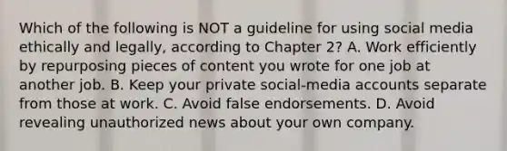 Which of the following is NOT a guideline for using social media ethically and legally, according to Chapter 2? A. Work efficiently by repurposing pieces of content you wrote for one job at another job. B. Keep your private social-media accounts separate from those at work. C. Avoid false endorsements. D. Avoid revealing unauthorized news about your own company.