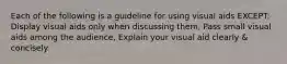 Each of the following is a guideline for using visual aids EXCEPT: Display visual aids only when discussing them, Pass small visual aids among the audience, Explain your visual aid clearly & concisely.