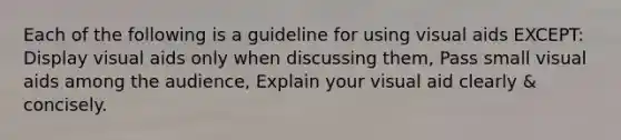 Each of the following is a guideline for using visual aids EXCEPT: Display visual aids only when discussing them, Pass small visual aids among the audience, Explain your visual aid clearly & concisely.