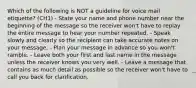 Which of the following is NOT a guideline for voice mail etiquette? (CH1) - State your name and phone number near the beginning of the message so the receiver won't have to replay the entire message to hear your number repeated. - Speak slowly and clearly so the recipient can take accurate notes on your message. - Plan your message in advance so you won't ramble. - Leave both your first and last name in the message unless the receiver knows you very well. - Leave a message that contains as much detail as possible so the receiver won't have to call you back for clarification.