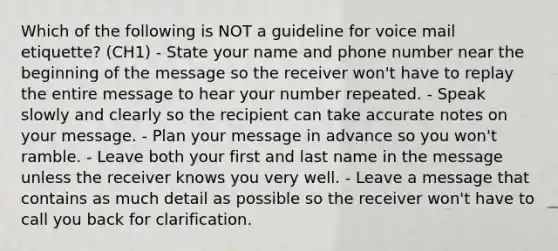 Which of the following is NOT a guideline for voice mail etiquette? (CH1) - State your name and phone number near the beginning of the message so the receiver won't have to replay the entire message to hear your number repeated. - Speak slowly and clearly so the recipient can take accurate notes on your message. - Plan your message in advance so you won't ramble. - Leave both your first and last name in the message unless the receiver knows you very well. - Leave a message that contains as much detail as possible so the receiver won't have to call you back for clarification.