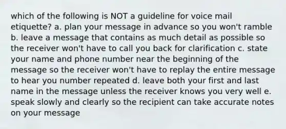 which of the following is NOT a guideline for voice mail etiquette? a. plan your message in advance so you won't ramble b. leave a message that contains as much detail as possible so the receiver won't have to call you back for clarification c. state your name and phone number near the beginning of the message so the receiver won't have to replay the entire message to hear you number repeated d. leave both your first and last name in the message unless the receiver knows you very well e. speak slowly and clearly so the recipient can take accurate notes on your message