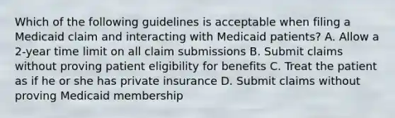 Which of the following guidelines is acceptable when filing a Medicaid claim and interacting with Medicaid patients? A. Allow a 2-year time limit on all claim submissions B. Submit claims without proving patient eligibility for benefits C. Treat the patient as if he or she has private insurance D. Submit claims without proving Medicaid membership