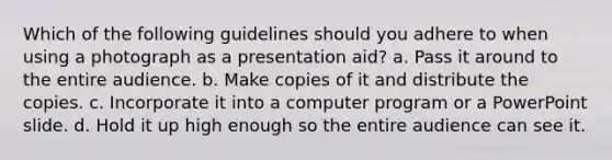 Which of the following guidelines should you adhere to when using a photograph as a presentation aid? a. Pass it around to the entire audience. b. Make copies of it and distribute the copies. c. Incorporate it into a computer program or a PowerPoint slide. d. Hold it up high enough so the entire audience can see it.