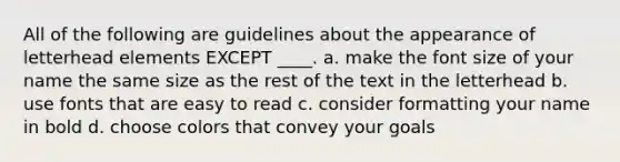 All of the following are guidelines about the appearance of letterhead elements EXCEPT ____. a. make the font size of your name the same size as the rest of the text in the letterhead b. use fonts that are easy to read c. consider formatting your name in bold d. choose colors that convey your goals