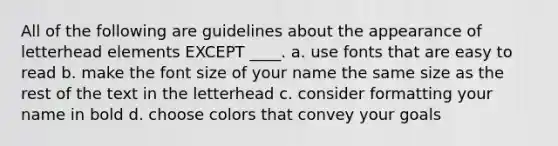 All of the following are guidelines about the appearance of letterhead elements EXCEPT ____. a. use fonts that are easy to read b. make the font size of your name the same size as the rest of the text in the letterhead c. consider formatting your name in bold d. choose colors that convey your goals