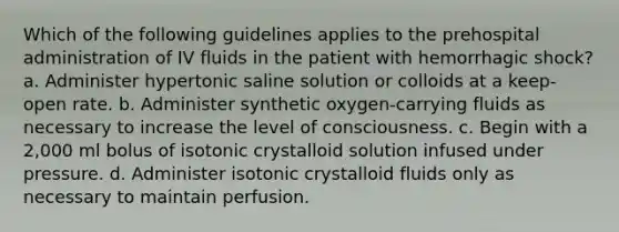 Which of the following guidelines applies to the prehospital administration of IV fluids in the patient with hemorrhagic shock? a. Administer hypertonic saline solution or colloids at a keep-open rate. b. Administer synthetic oxygen-carrying fluids as necessary to increase the level of consciousness. c. Begin with a 2,000 ml bolus of isotonic crystalloid solution infused under pressure. d. Administer isotonic crystalloid fluids only as necessary to maintain perfusion.