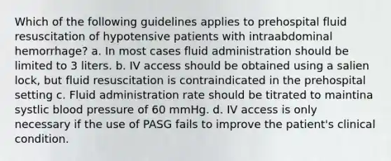 Which of the following guidelines applies to prehospital fluid resuscitation of hypotensive patients with intraabdominal hemorrhage? a. In most cases fluid administration should be limited to 3 liters. b. IV access should be obtained using a salien lock, but fluid resuscitation is contraindicated in the prehospital setting c. Fluid administration rate should be titrated to maintina systlic blood pressure of 60 mmHg. d. IV access is only necessary if the use of PASG fails to improve the patient's clinical condition.