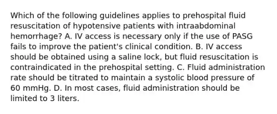 Which of the following guidelines applies to prehospital fluid resuscitation of hypotensive patients with intraabdominal​ hemorrhage? A. IV access is necessary only if the use of PASG fails to improve the​ patient's clinical condition. B. IV access should be obtained using a saline​ lock, but fluid resuscitation is contraindicated in the prehospital setting. C. Fluid administration rate should be titrated to maintain a systolic <a href='https://www.questionai.com/knowledge/kD0HacyPBr-blood-pressure' class='anchor-knowledge'>blood pressure</a> of 60 mmHg. D. In most​ cases, fluid administration should be limited to 3 liters.