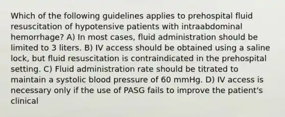 Which of the following guidelines applies to prehospital fluid resuscitation of hypotensive patients with intraabdominal hemorrhage? A) In most cases, fluid administration should be limited to 3 liters. B) IV access should be obtained using a saline lock, but fluid resuscitation is contraindicated in the prehospital setting. C) Fluid administration rate should be titrated to maintain a systolic blood pressure of 60 mmHg. D) IV access is necessary only if the use of PASG fails to improve the patient's clinical