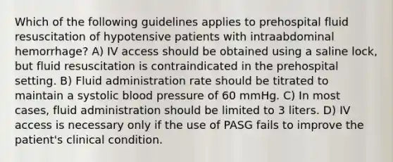 Which of the following guidelines applies to prehospital fluid resuscitation of hypotensive patients with intraabdominal hemorrhage? A) IV access should be obtained using a saline lock, but fluid resuscitation is contraindicated in the prehospital setting. B) Fluid administration rate should be titrated to maintain a systolic blood pressure of 60 mmHg. C) In most cases, fluid administration should be limited to 3 liters. D) IV access is necessary only if the use of PASG fails to improve the patient's clinical condition.