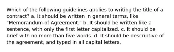 Which of the following guidelines applies to writing the title of a contract? a. It should be written in general terms, like "Memorandum of Agreement." b. It should be written like a sentence, with only the first letter capitalized. c. It should be brief with no more than five words. d. It should be descriptive of the agreement, and typed in all capital letters.