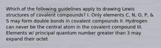 Which of the following guidelines apply to drawing Lewis structures of covalent compounds? I. Only elements C, N, O, P, & S may form double bonds in covalent compounds II. Hydrogen can never be the central atom in the covalent compound III. Elements w/ principal quantum number greater than 3 may expand their octet