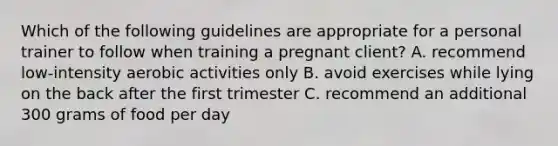 Which of the following guidelines are appropriate for a personal trainer to follow when training a pregnant client? A. recommend low-intensity aerobic activities only B. avoid exercises while lying on the back after the first trimester C. recommend an additional 300 grams of food per day