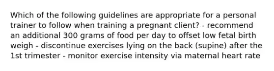 Which of the following guidelines are appropriate for a personal trainer to follow when training a pregnant client? - recommend an additional 300 grams of food per day to offset low fetal birth weigh - discontinue exercises lying on the back (supine) after the 1st trimester - monitor exercise intensity via maternal heart rate