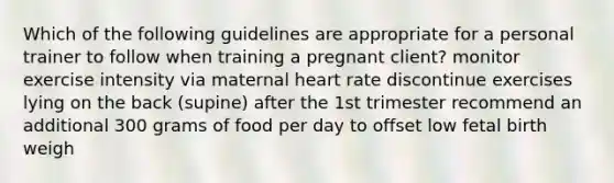 Which of the following guidelines are appropriate for a personal trainer to follow when training a pregnant client? monitor exercise intensity via maternal heart rate discontinue exercises lying on the back (supine) after the 1st trimester recommend an additional 300 grams of food per day to offset low fetal birth weigh