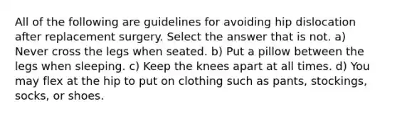 All of the following are guidelines for avoiding hip dislocation after replacement surgery. Select the answer that is not. a) Never cross the legs when seated. b) Put a pillow between the legs when sleeping. c) Keep the knees apart at all times. d) You may flex at the hip to put on clothing such as pants, stockings, socks, or shoes.