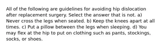 All of the following are guidelines for avoiding hip dislocation after replacement surgery. Select the answer that is not. a) Never cross the legs when seated. b) Keep the knees apart at all times. c) Put a pillow between the legs when sleeping. d) You may flex at the hip to put on clothing such as pants, stockings, socks, or shoes.