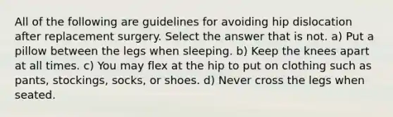 All of the following are guidelines for avoiding hip dislocation after replacement surgery. Select the answer that is not. a) Put a pillow between the legs when sleeping. b) Keep the knees apart at all times. c) You may flex at the hip to put on clothing such as pants, stockings, socks, or shoes. d) Never cross the legs when seated.