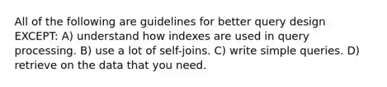 All of the following are guidelines for better query design EXCEPT: A) understand how indexes are used in query processing. B) use a lot of self-joins. C) write simple queries. D) retrieve on the data that you need.