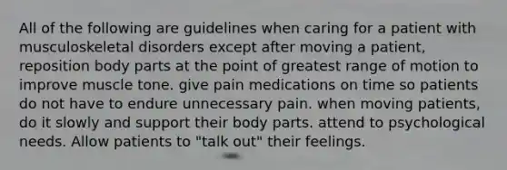 All of the following are guidelines when caring for a patient with musculoskeletal disorders except after moving a patient, reposition body parts at the point of greatest range of motion to improve muscle tone. give pain medications on time so patients do not have to endure unnecessary pain. when moving patients, do it slowly and support their body parts. attend to psychological needs. Allow patients to "talk out" their feelings.